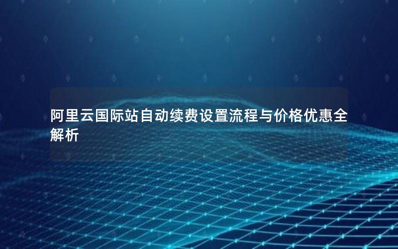 阿里云国际站自动续费设置流程与价格优惠全解析