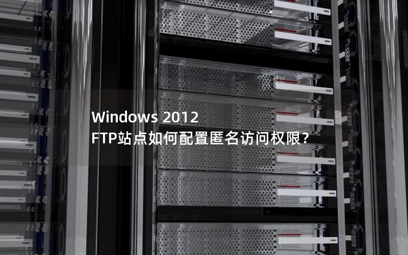 Windows 2012 FTP站点如何配置匿名访问权限？