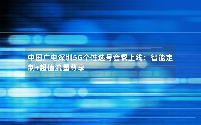 中国广电深圳5G个性选号套餐上线：智能定制+超值流量尊享