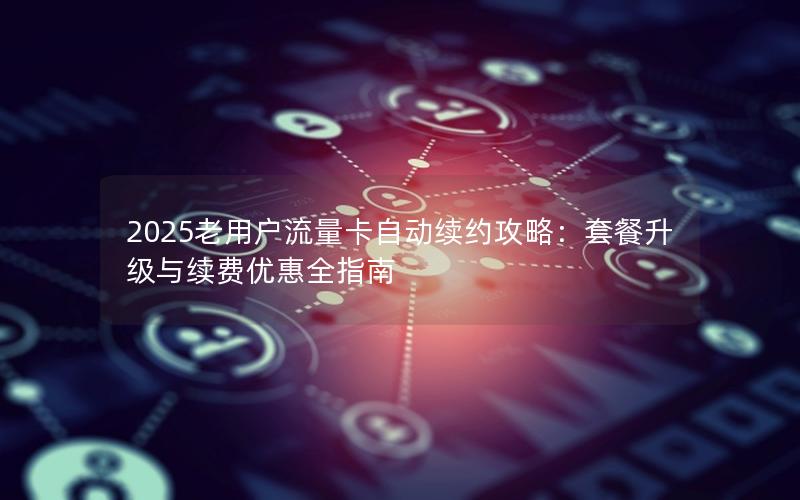 2025老用户流量卡自动续约攻略：套餐升级与续费优惠全指南