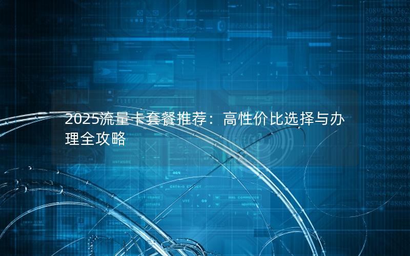 2025流量卡套餐推荐：高性价比选择与办理全攻略