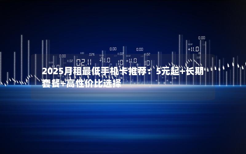 2025月租最低手机卡推荐：5元起+长期套餐+高性价比选择