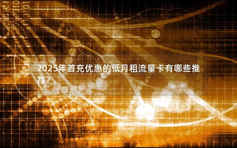 2025年首充优惠的低月租流量卡有哪些推荐？