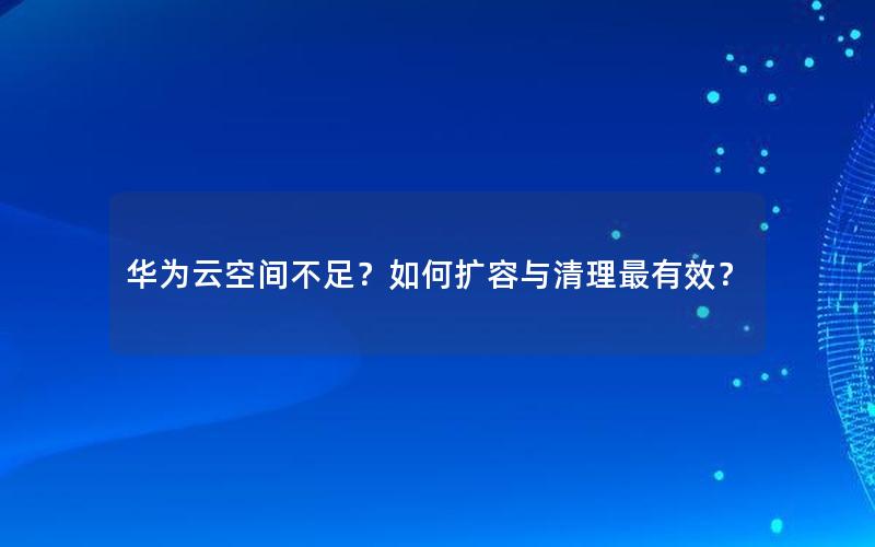 华为云空间不足？如何扩容与清理最有效？