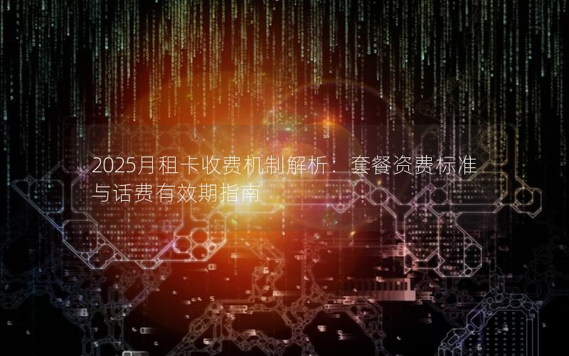 2025月租卡收费机制解析：套餐资费标准与话费有效期指南