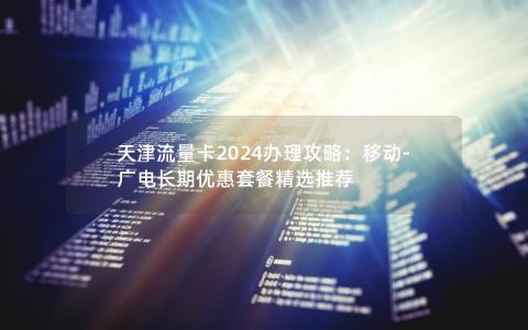 天津流量卡2024办理攻略：移动-广电长期优惠套餐精选推荐