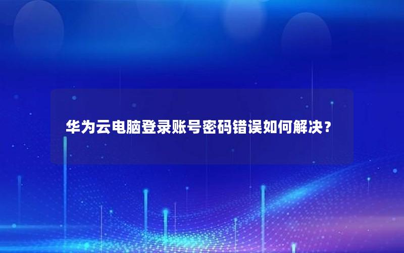 华为云电脑登录账号密码错误如何解决？