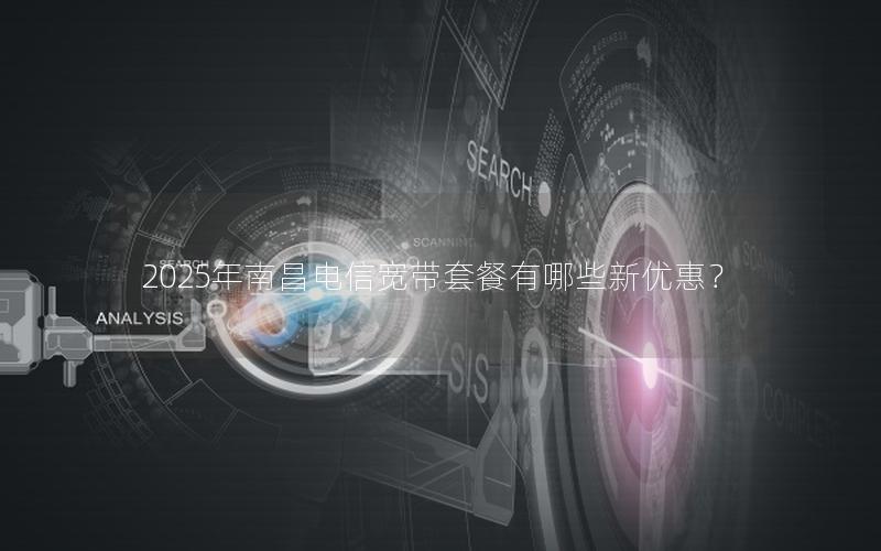 2025年南昌电信宽带套餐有哪些新优惠？