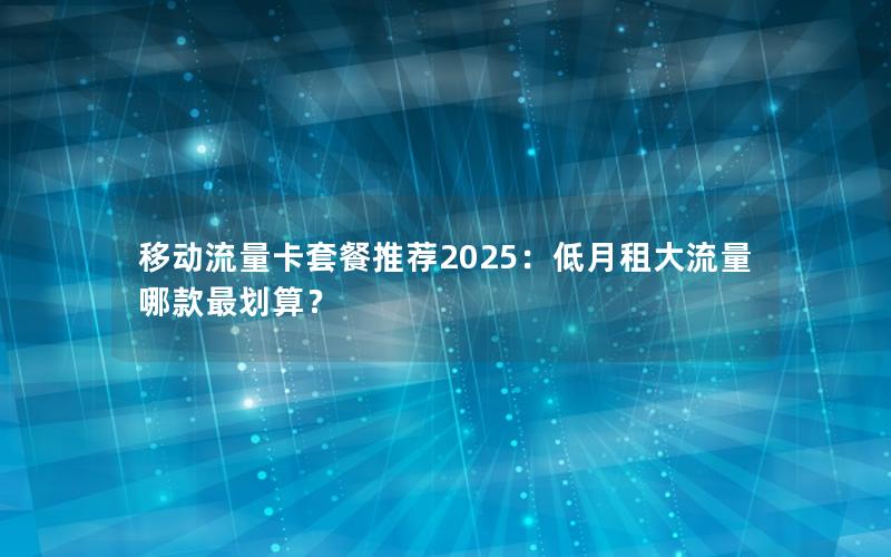 移动流量卡套餐推荐2025：低月租大流量哪款最划算？