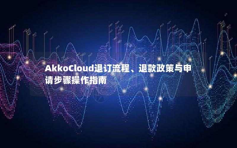 AkkoCloud退订流程、退款政策与申请步骤操作指南