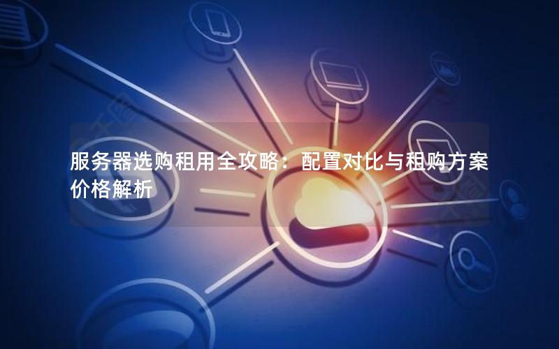 服务器选购租用全攻略：配置对比与租购方案价格解析