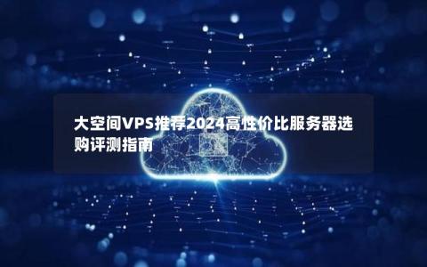 大空间VPS推荐2024高性价比服务器选购评测指南