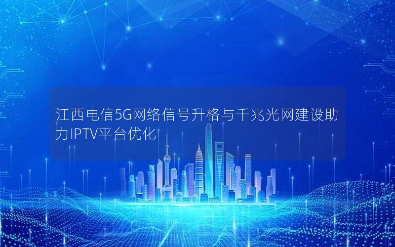 江西电信5G网络信号升格与千兆光网建设助力IPTV平台优化