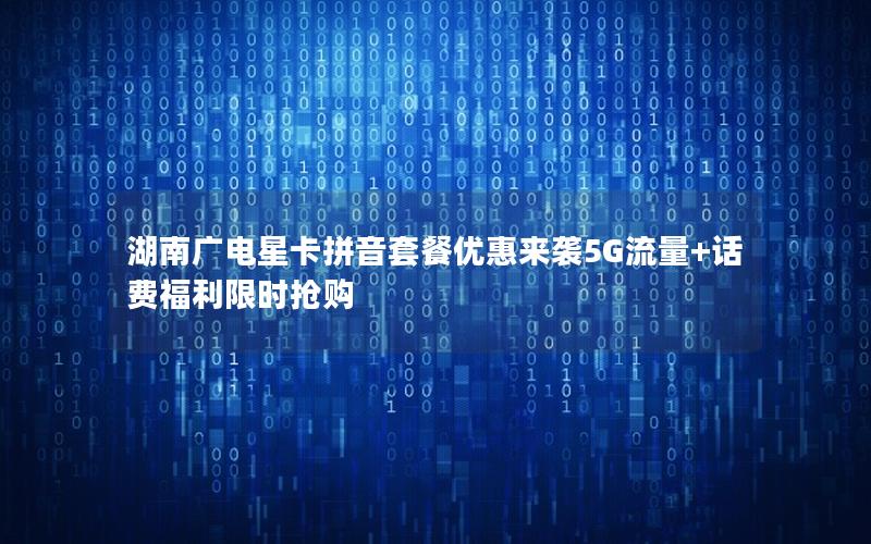 湖南广电星卡拼音套餐优惠来袭5G流量+话费福利限时抢购