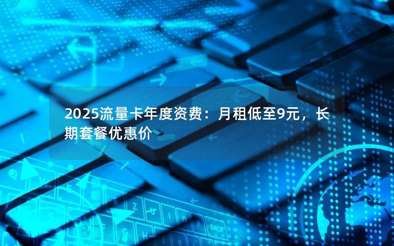 2025流量卡年度资费：月租低至9元，长期套餐优惠价