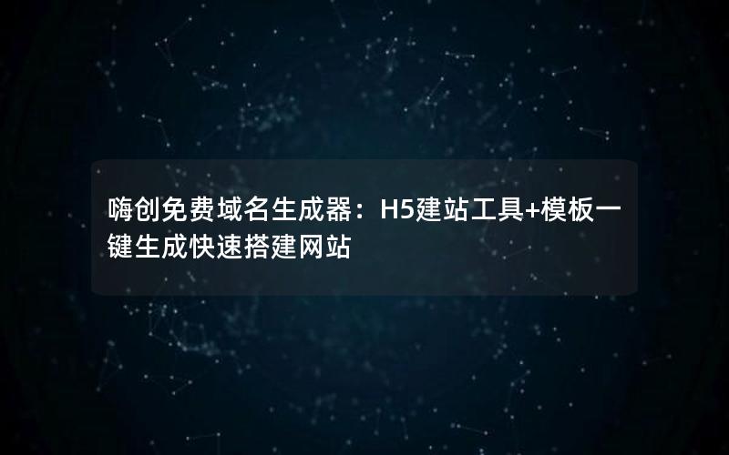 嗨创免费域名生成器：H5建站工具+模板一键生成快速搭建网站