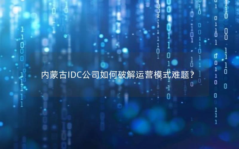 内蒙古IDC公司如何破解运营模式难题？