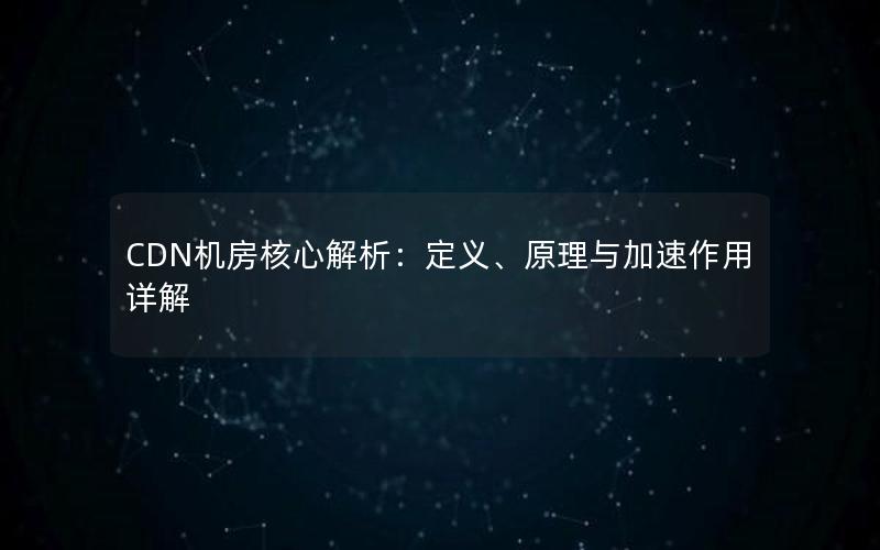 CDN机房核心解析：定义、原理与加速作用详解