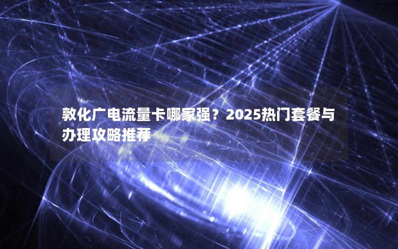 敦化广电流量卡哪家强？2025热门套餐与办理攻略推荐