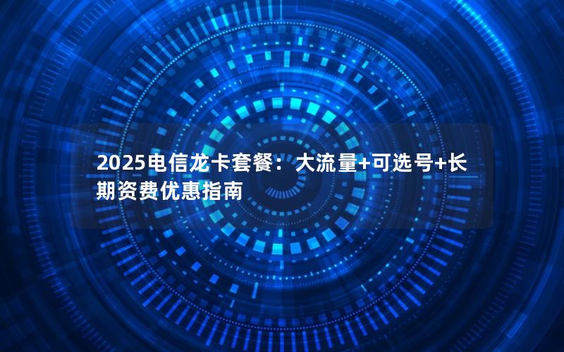 2025电信龙卡套餐：大流量+可选号+长期资费优惠指南