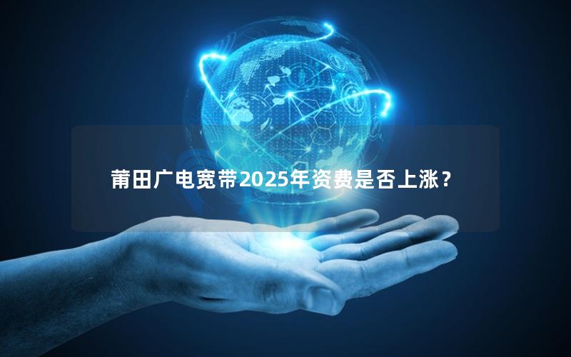 莆田广电宽带2025年资费是否上涨？