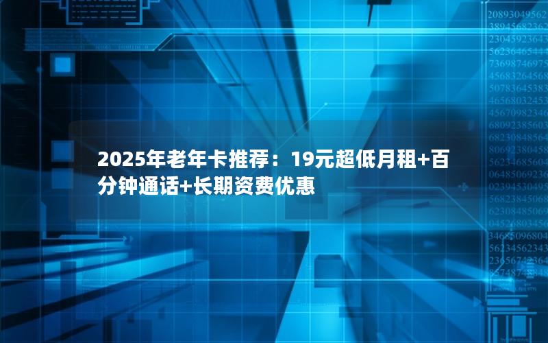 2025年老年卡推荐：19元超低月租+百分钟通话+长期资费优惠