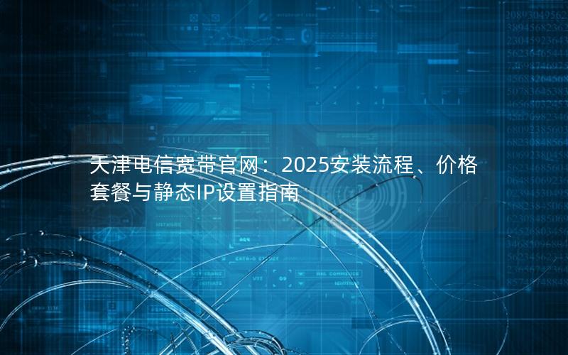 天津电信宽带官网：2025安装流程、价格套餐与静态IP设置指南