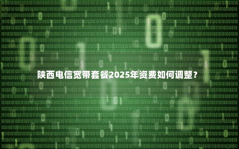 陕西电信宽带套餐2025年资费如何调整？