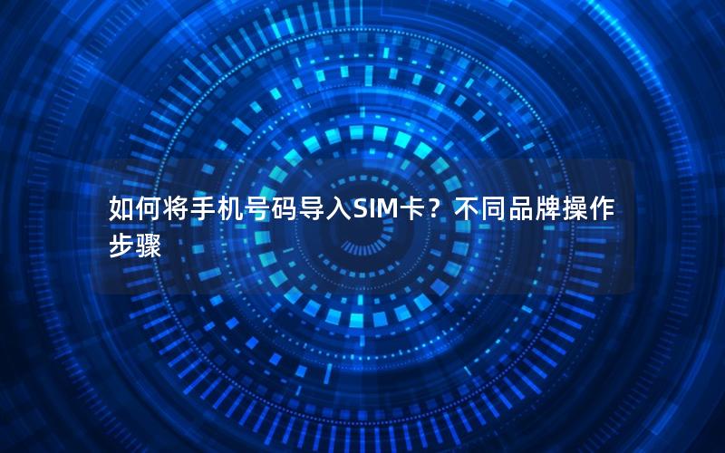 如何将手机号码导入SIM卡？不同品牌操作步骤