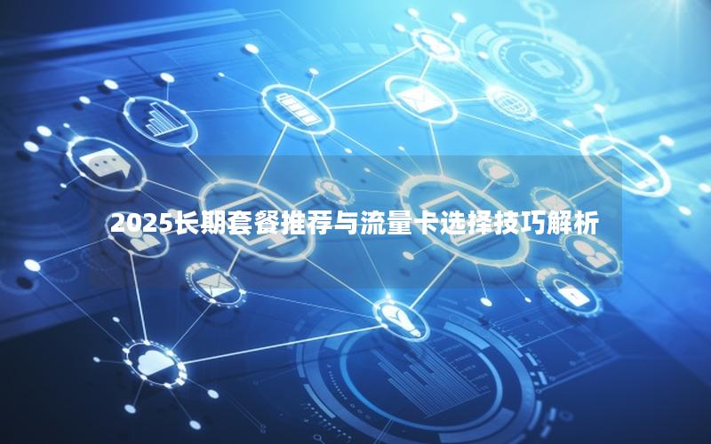 2025长期套餐推荐与流量卡选择技巧解析