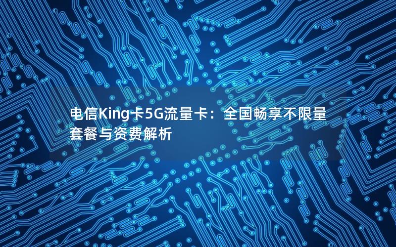 电信King卡5G流量卡：全国畅享不限量套餐与资费解析