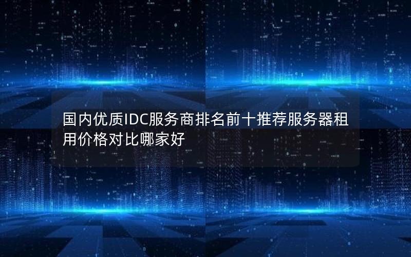 国内优质IDC服务商排名前十推荐服务器租用价格对比哪家好