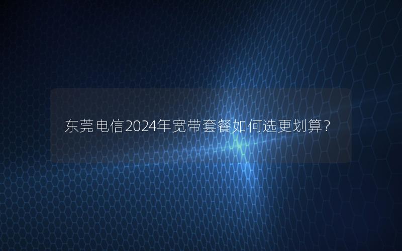 东莞电信2024年宽带套餐如何选更划算？