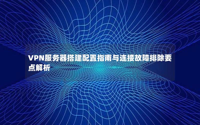 VPN服务器搭建配置指南与连接故障排除要点解析