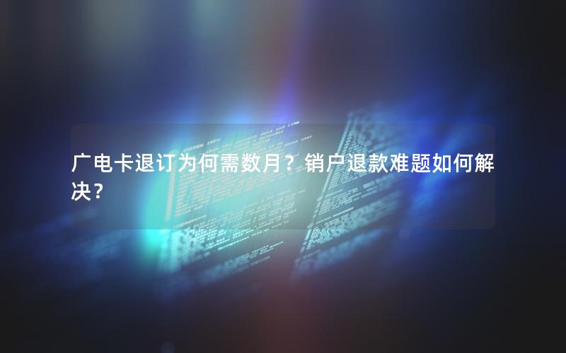 广电卡退订为何需数月？销户退款难题如何解决？