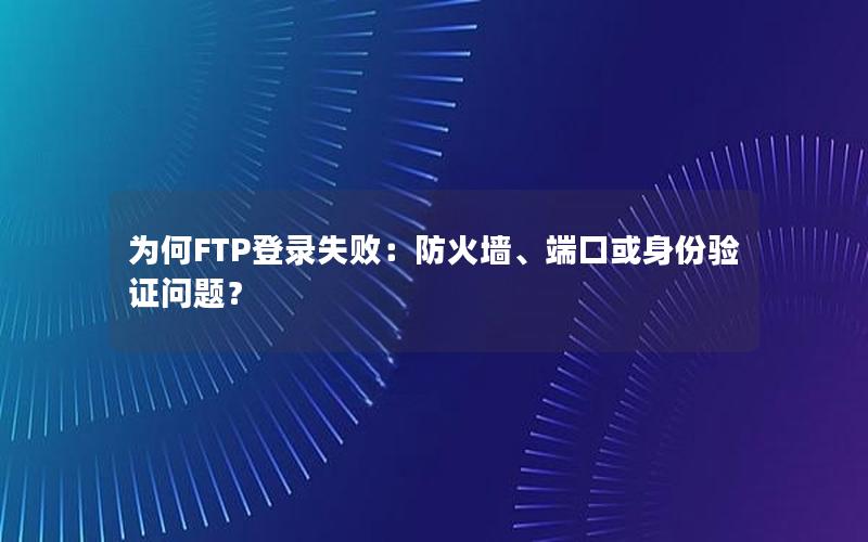 为何FTP登录失败：防火墙、端口或身份验证问题？