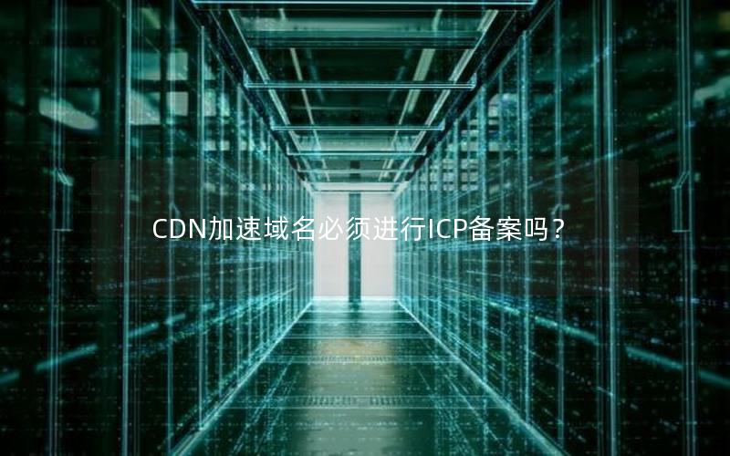 CDN加速域名必须进行ICP备案吗？