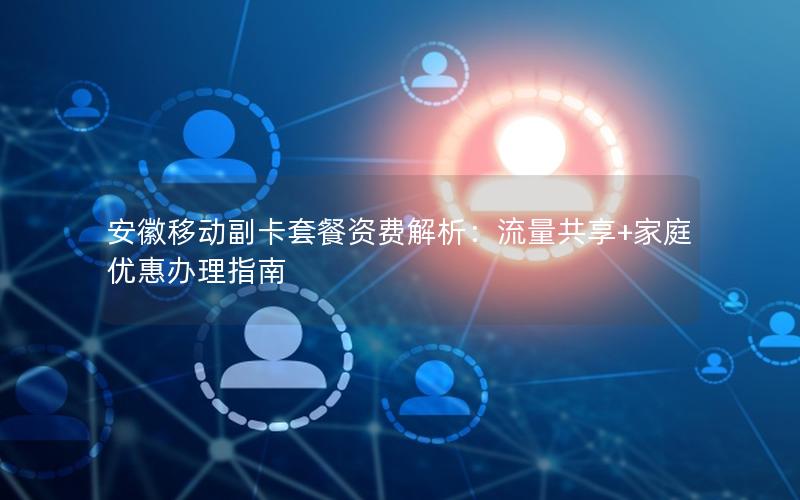安徽移动副卡套餐资费解析：流量共享+家庭优惠办理指南