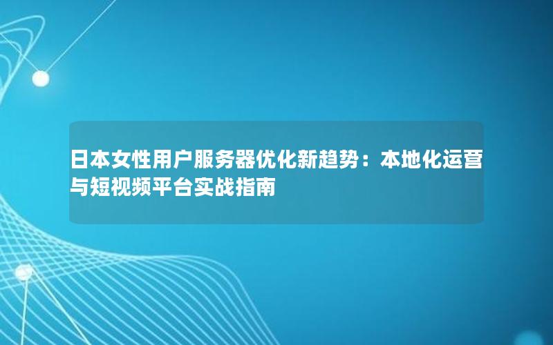 日本女性用户服务器优化新趋势：本地化运营与短视频平台实战指南