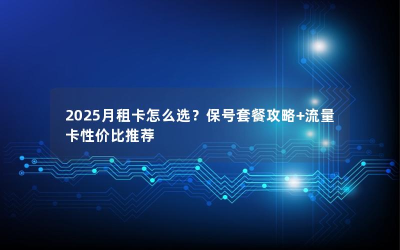 2025月租卡怎么选？保号套餐攻略+流量卡性价比推荐