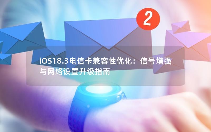 iOS18.3电信卡兼容性优化：信号增强与网络设置升级指南