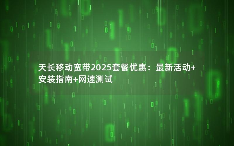 天长移动宽带2025套餐优惠：最新活动+安装指南+网速测试