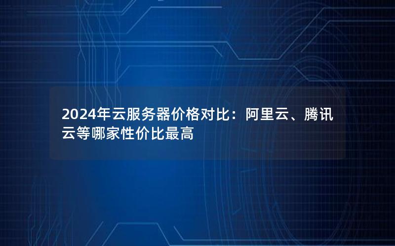 2024年云服务器价格对比：阿里云、腾讯云等哪家性价比最高