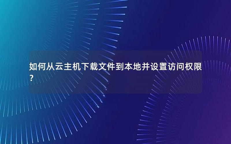 如何从云主机下载文件到本地并设置访问权限？