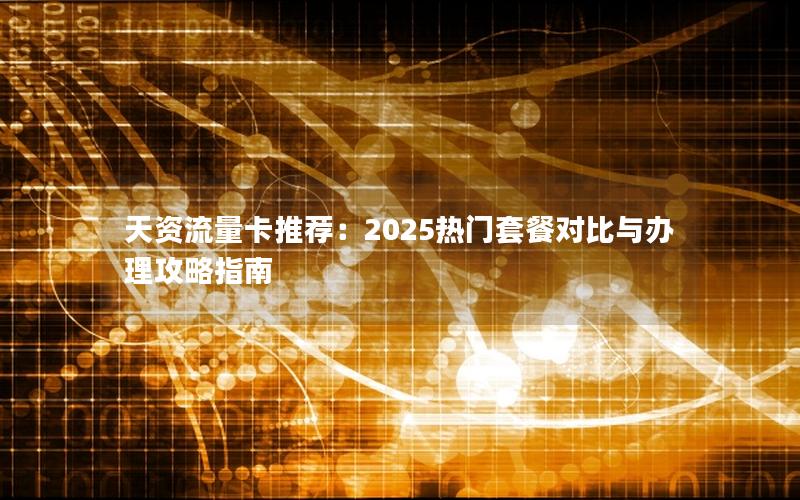 天资流量卡推荐：2025热门套餐对比与办理攻略指南