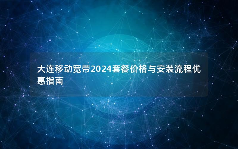 大连移动宽带2024套餐价格与安装流程优惠指南