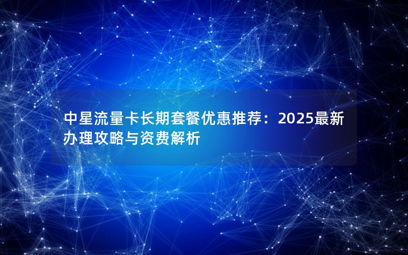 中星流量卡长期套餐优惠推荐：2025最新办理攻略与资费解析