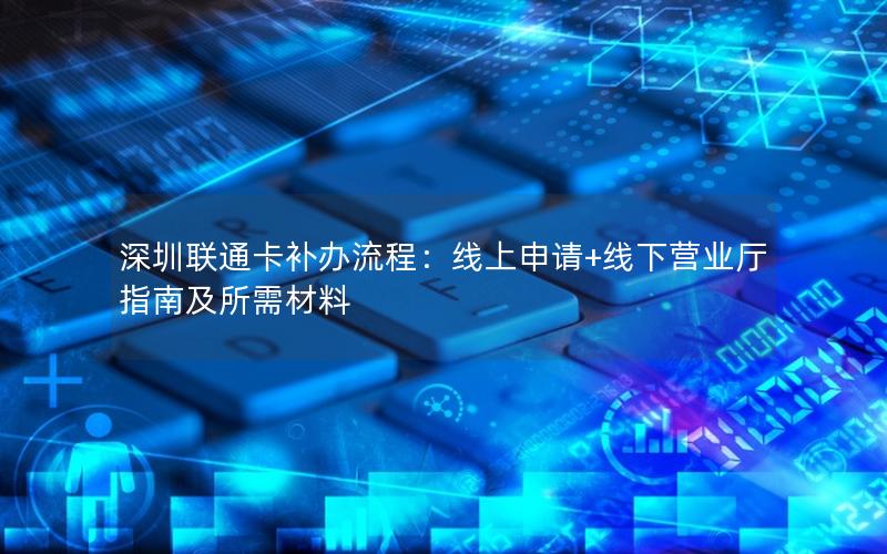 深圳联通卡补办流程：线上申请+线下营业厅指南及所需材料