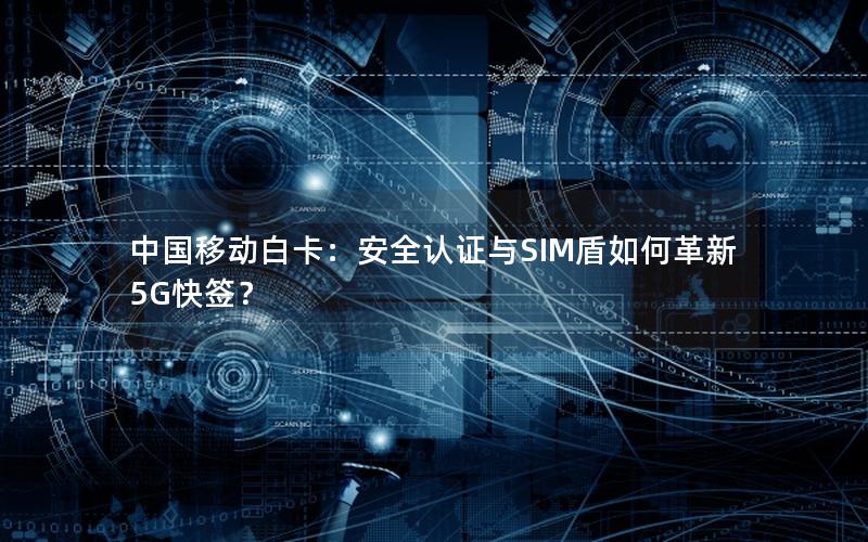 中国移动白卡：安全认证与SIM盾如何革新5G快签？