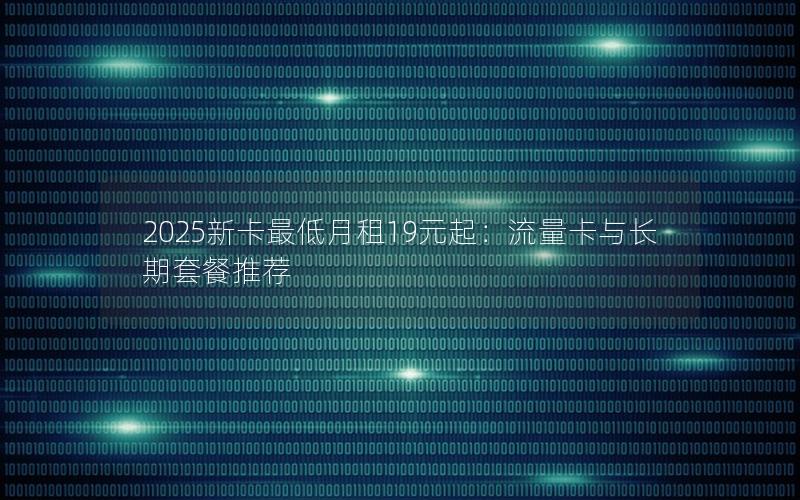 2025新卡最低月租19元起：流量卡与长期套餐推荐